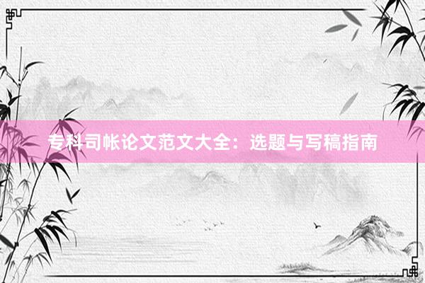 专科司帐论文范文大全：选题与写稿指南