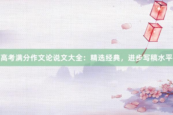 高考满分作文论说文大全：精选经典，进步写稿水平