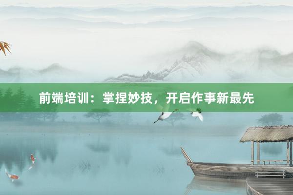 前端培训：掌捏妙技，开启作事新最先